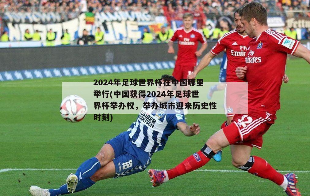 2024年足球世界杯在中国哪里举行(中国获得2024年足球世界杯举办权，举办城市迎来历史性时刻)