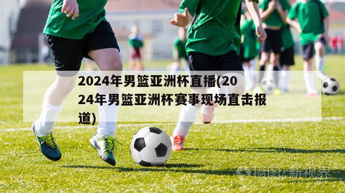 2024年男篮亚洲杯直播(2024年男篮亚洲杯赛事现场直击报道)
